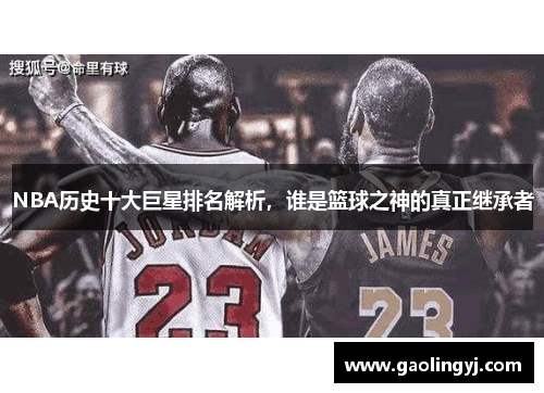 NBA历史十大巨星排名解析，谁是篮球之神的真正继承者